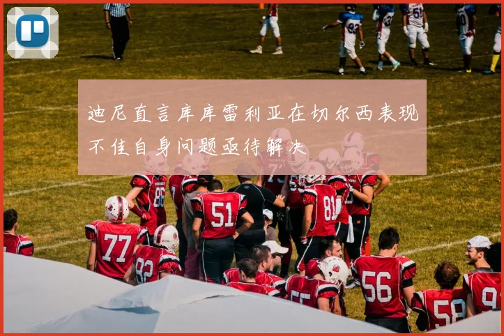 迪尼直言库库雷利亚在切尔西表现不佳自身问题亟待解决
