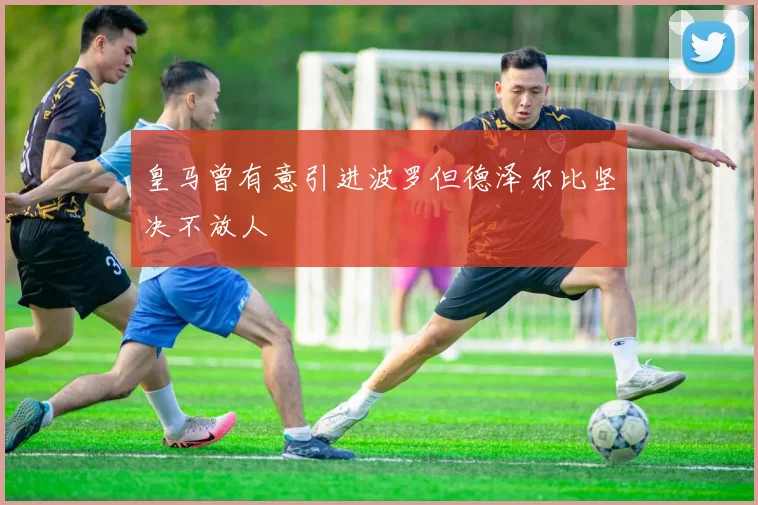 皇马曾有意引进波罗但德泽尔比坚决不放人