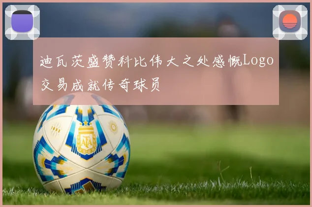 迪瓦茨盛赞科比伟大之处感慨Logo交易成就传奇球员
