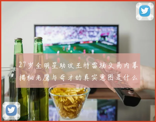 27岁全明星助攻王特雷杨交易内幕揭秘老鹰与奇才的真实意图是什么