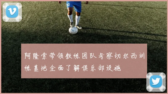 阿隆索带领教练团队考察切尔西训练基地全面了解俱乐部设施