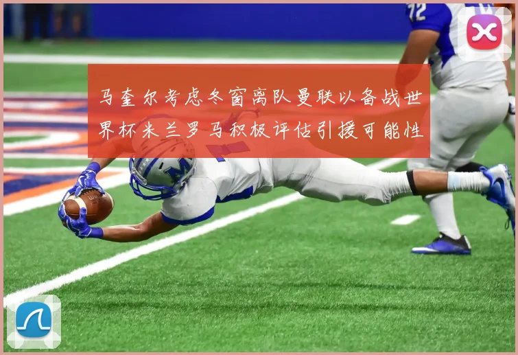 马奎尔考虑冬窗离队曼联以备战世界杯米兰罗马积极评估引援可能性