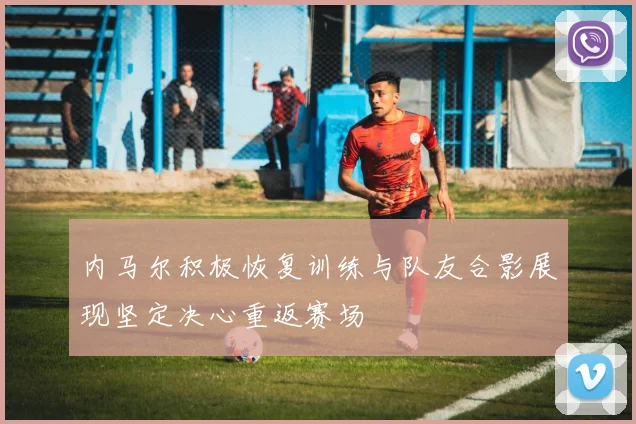 内马尔积极恢复训练与队友合影展现坚定决心重返赛场