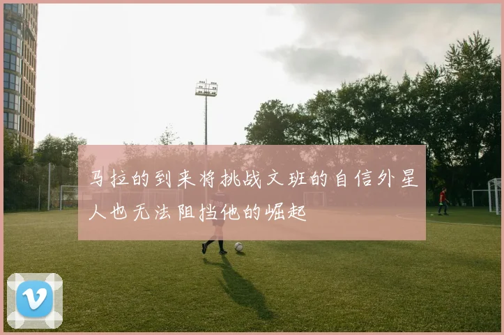 马拉的到来将挑战文班的自信外星人也无法阻挡他的崛起