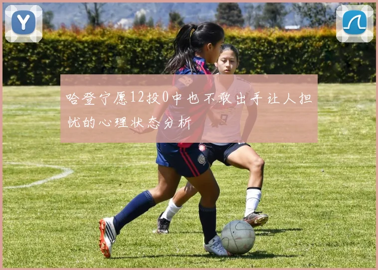 哈登宁愿12投0中也不敢出手让人担忧的心理状态分析