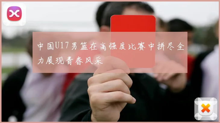 中国U17男篮在高强度比赛中拼尽全力展现青春风采