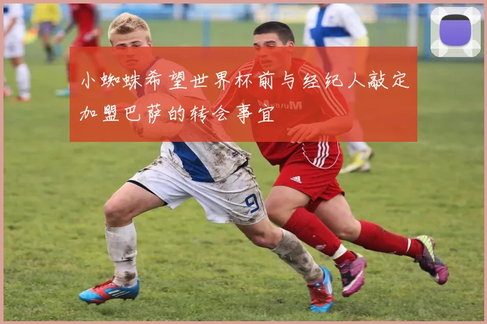 小蜘蛛希望世界杯前与经纪人敲定加盟巴萨的转会事宜