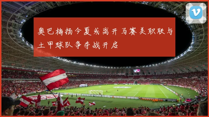 奥巴梅扬今夏或离开马赛美职联与土甲球队争夺战开启