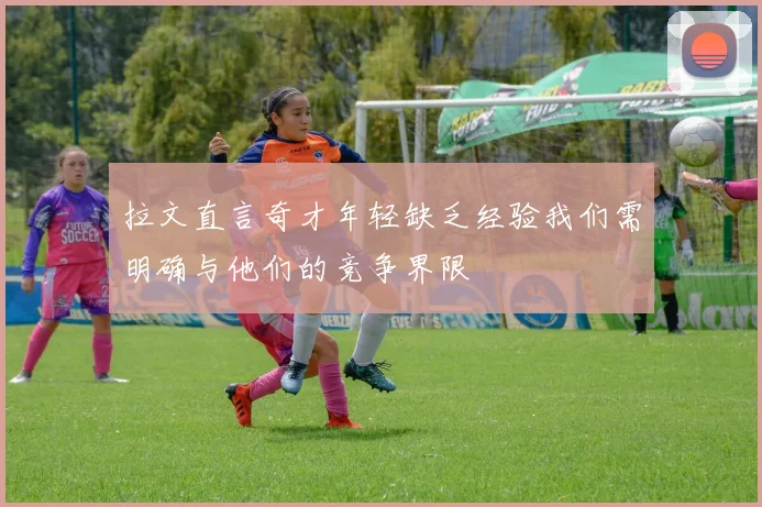 拉文直言奇才年轻缺乏经验我们需明确与他们的竞争界限