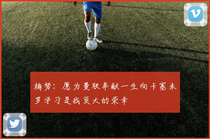 梅努：愿为曼联奉献一生向卡塞米罗学习是我莫大的荣幸
