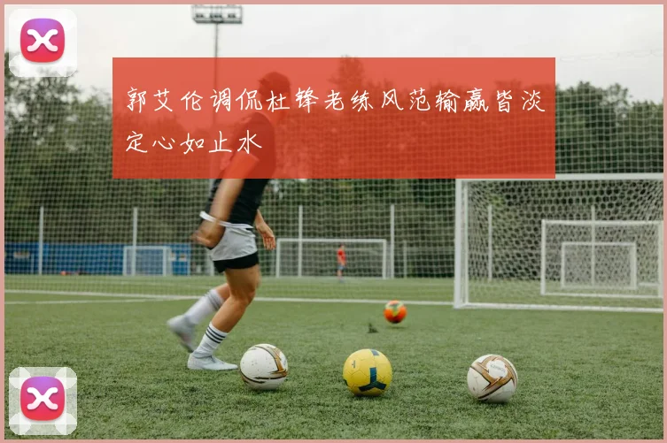 郭艾伦调侃杜锋老练风范输赢皆淡定心如止水