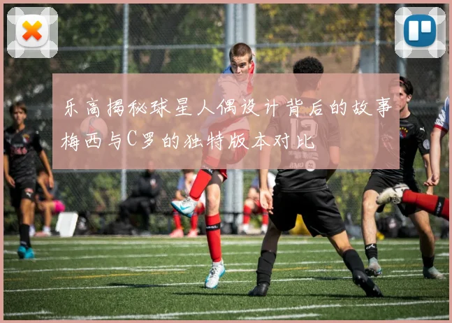 乐高揭秘球星人偶设计背后的故事梅西与C罗的独特版本对比