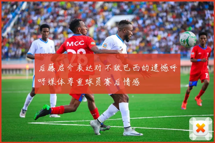 后藤启介表达对不敌巴西的遗憾呼吁媒体尊重球员赛后情感