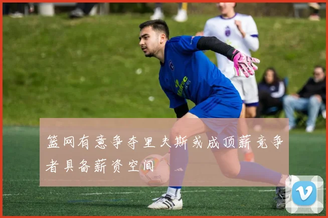 篮网有意争夺里夫斯或成顶薪竞争者具备薪资空间