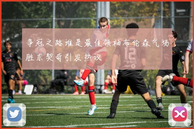 争冠之路谁是最佳领袖布伦森气场胜东契奇引发热议